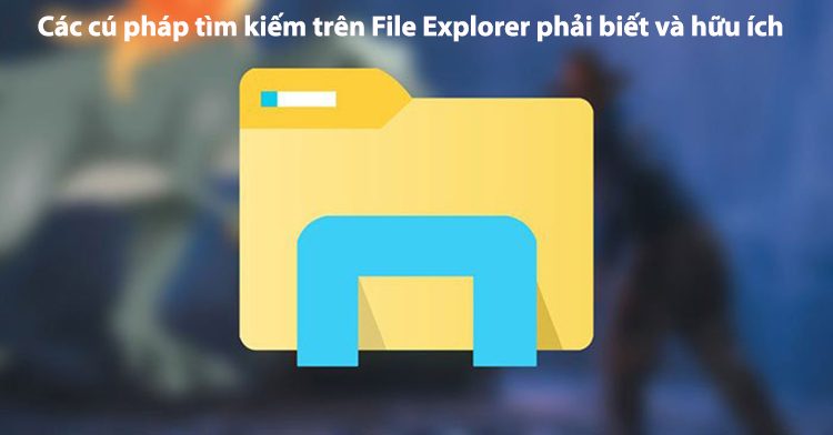 Các lệnh cú pháp tìm kiếm trên File Explorer phải biết và hữu ích